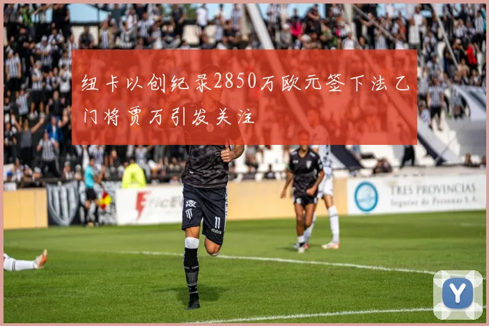 纽卡以创纪录2850万欧元签下法乙门将贾万引发关注