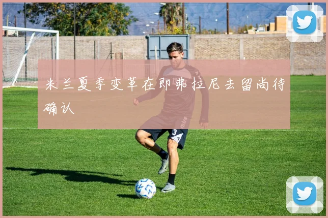 米兰夏季变革在即弗拉尼去留尚待确认
