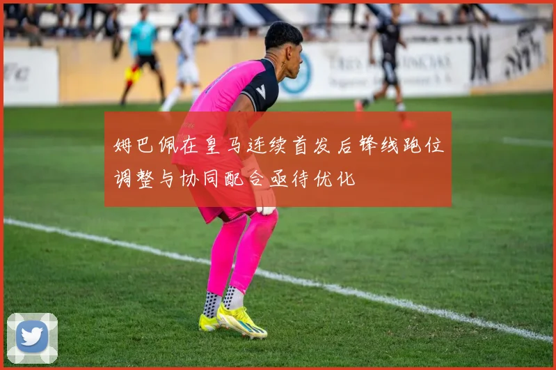 姆巴佩在皇马连续首发后锋线跑位调整与协同配合亟待优化