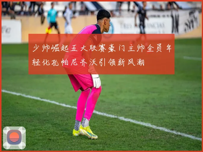 少帅崛起五大联赛豪门主帅全员年轻化孔帕尼齐沃引领新风潮