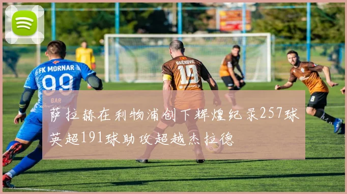 萨拉赫在利物浦创下辉煌纪录257球英超191球助攻超越杰拉德