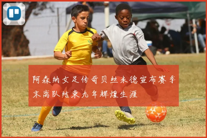 阿森纳女足传奇贝丝米德宣布赛季末离队结束九年辉煌生涯