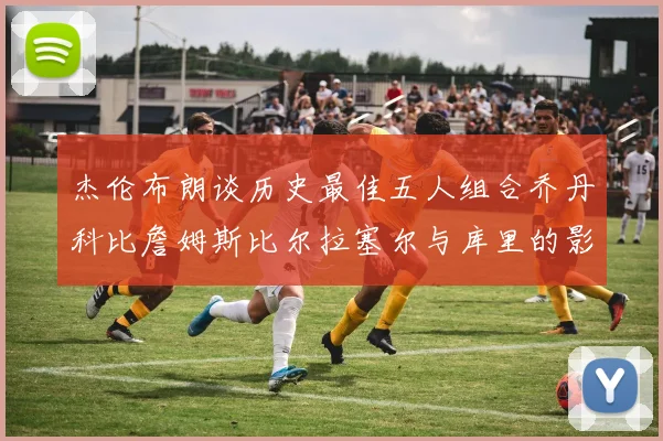 杰伦布朗谈历史最佳五人组合乔丹科比詹姆斯比尔拉塞尔与库里的影响力