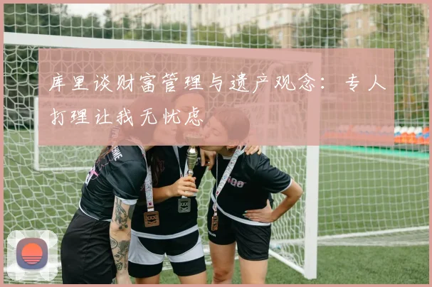 库里谈财富管理与遗产观念：专人打理让我无忧虑