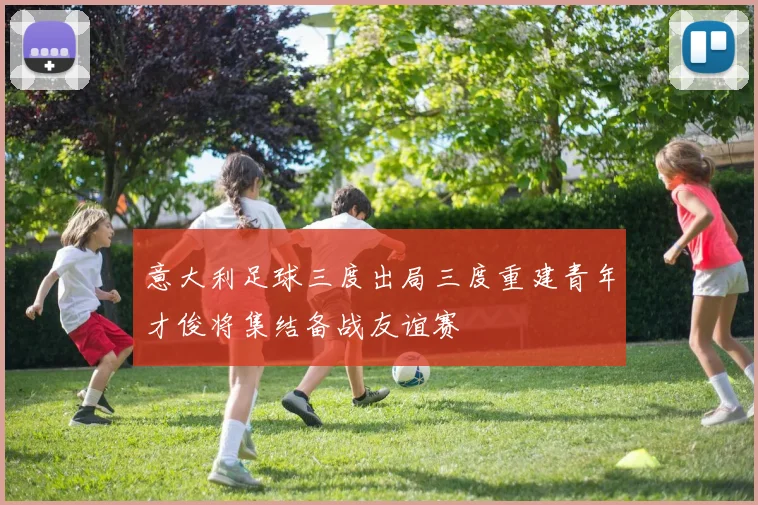 意大利足球三度出局三度重建青年才俊将集结备战友谊赛