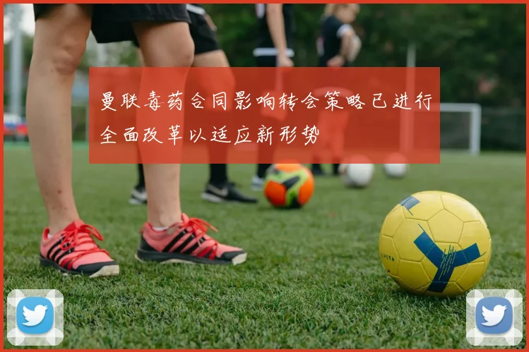 曼联毒药合同影响转会策略已进行全面改革以适应新形势
