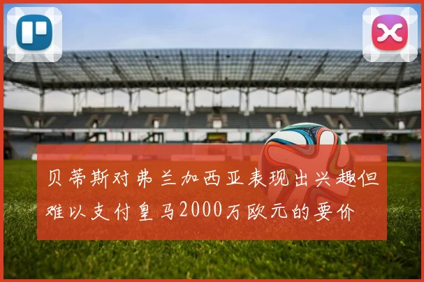 贝蒂斯对弗兰加西亚表现出兴趣但难以支付皇马2000万欧元的要价