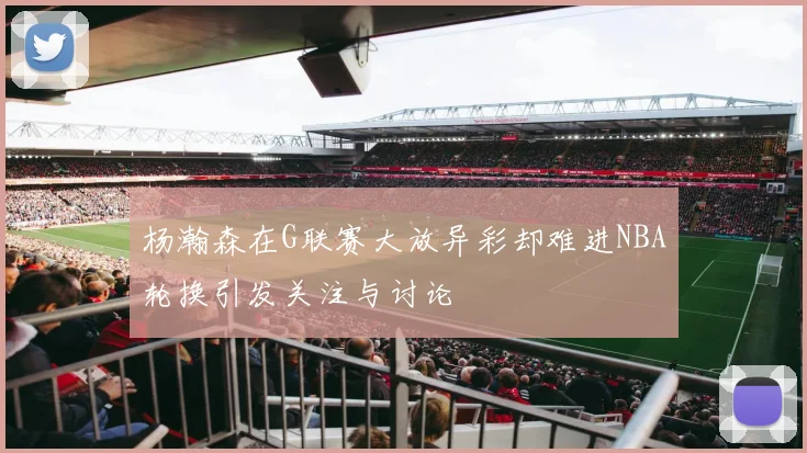 杨瀚森在G联赛大放异彩却难进NBA轮换引发关注与讨论