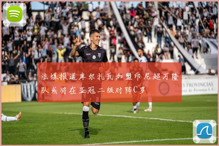 法媒报道库尔扎瓦加盟印尼超万隆队或将在亚冠二级对阵C罗