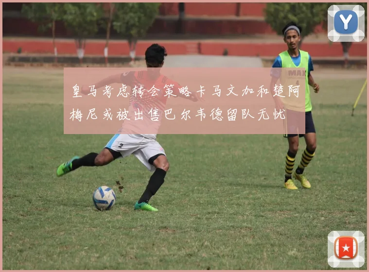 皇马考虑转会策略卡马文加和楚阿梅尼或被出售巴尔韦德留队无忧