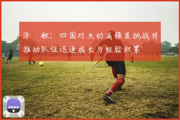 浮嶋敏：四国对决的高强度挑战将推动队伍迅速成长与经验积累