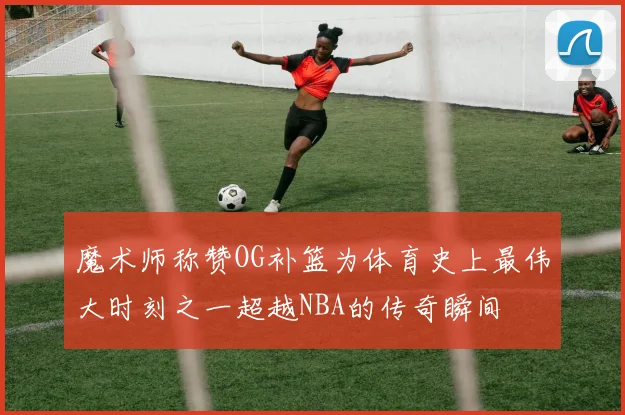 魔术师称赞OG补篮为体育史上最伟大时刻之一超越NBA的传奇瞬间