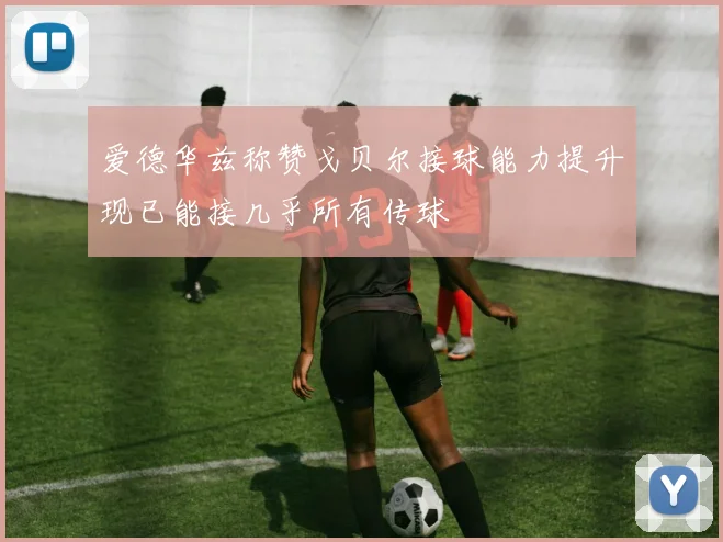 爱德华兹称赞戈贝尔接球能力提升现已能接几乎所有传球