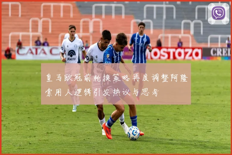 皇马欧冠前轮换策略再度调整阿隆索用人逻辑引发热议与思考