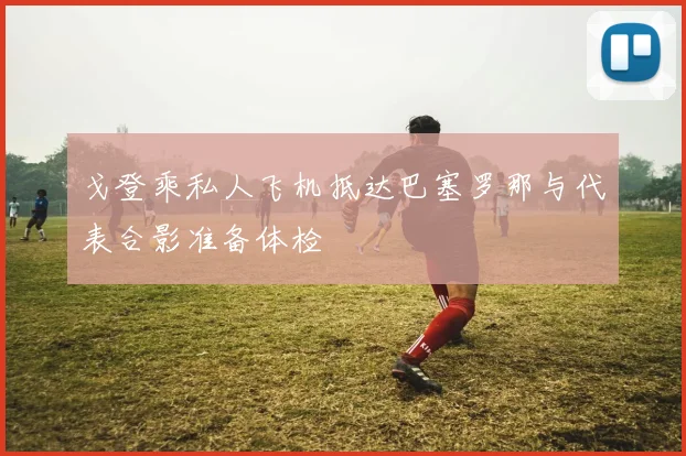戈登乘私人飞机抵达巴塞罗那与代表合影准备体检