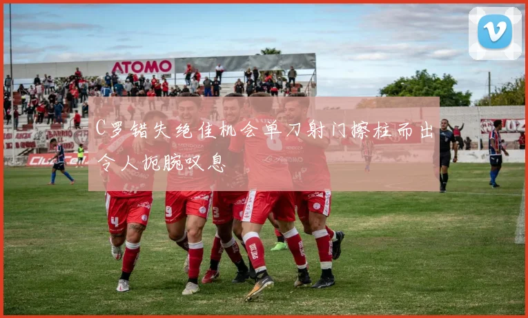 C罗错失绝佳机会单刀射门擦柱而出令人扼腕叹息