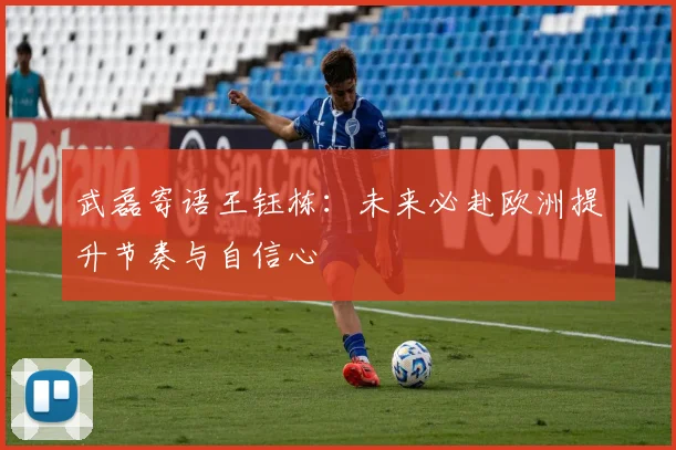 武磊寄语王钰栋：未来必赴欧洲提升节奏与自信心