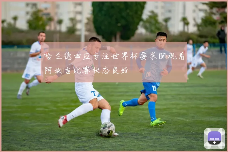 哈兰德回应专注世界杯要求晒观看阿坎吉比赛状态良好