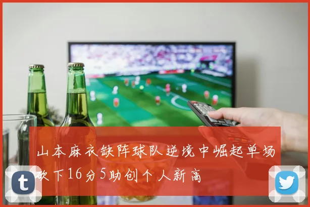 山本麻衣缺阵球队逆境中崛起单场砍下16分5助创个人新高