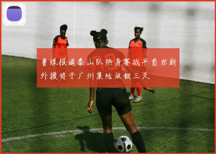 鲁媒报道泰山队热身赛战平首尔新外援将于广州集结放假三天