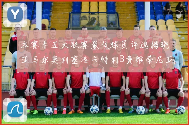 本赛季五大联赛最佳球员评选揭晓亚马尔奥利塞洛卡特利B费维蒂尼亚入围